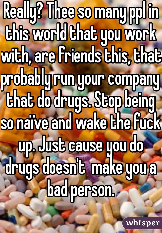 Really? Thee so many ppl in this world that you work with, are friends this, that probably run your company that do drugs. Stop being so naïve and wake the fuck up. Just cause you do drugs doesn't  make you a bad person. 
