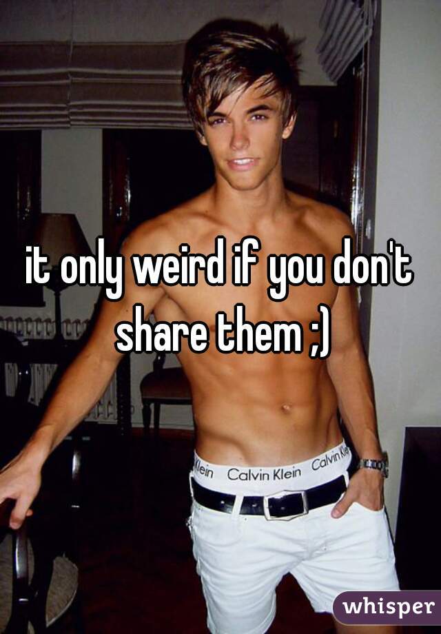 it only weird if you don't share them ;)