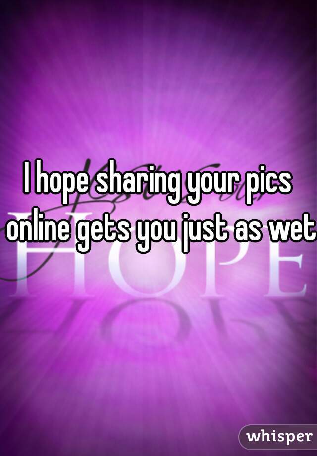 I hope sharing your pics online gets you just as wet