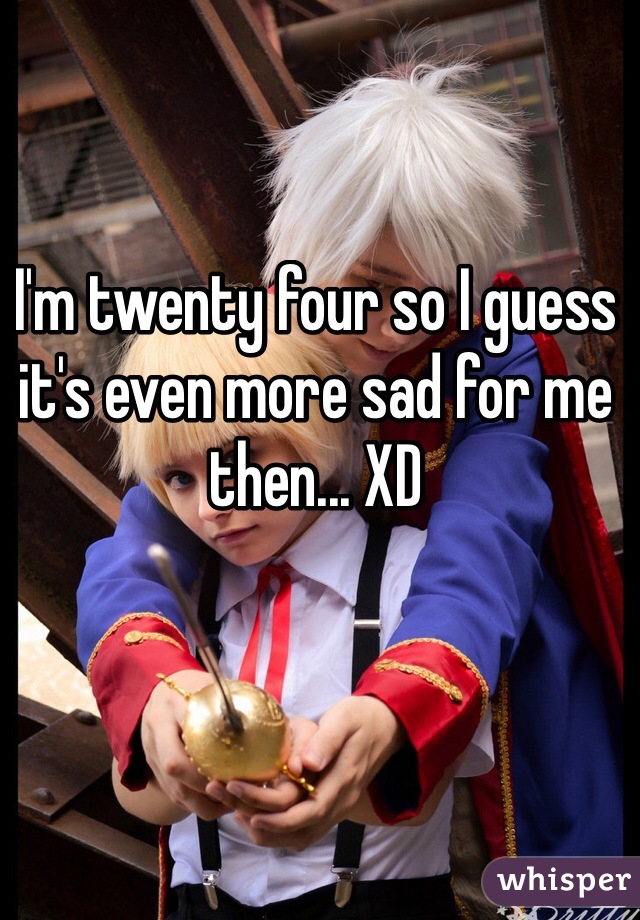 I'm twenty four so I guess it's even more sad for me then... XD