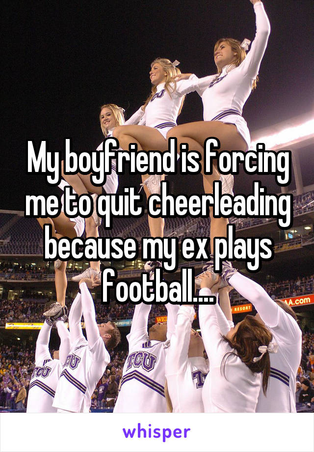 My boyfriend is forcing me to quit cheerleading because my ex plays football....