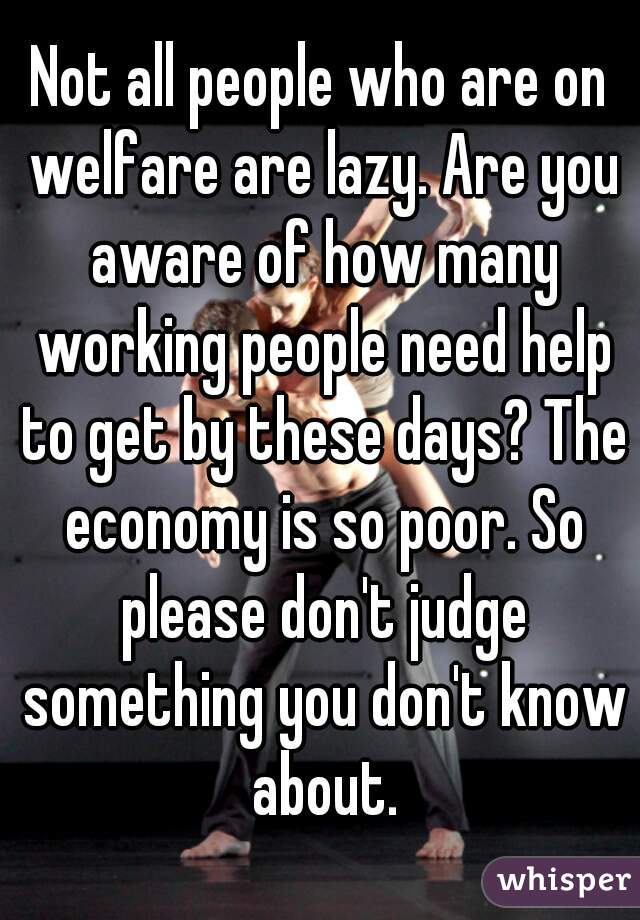 Not all people who are on welfare are lazy. Are you aware of how many working people need help to get by these days? The economy is so poor. So please don't judge something you don't know about.
