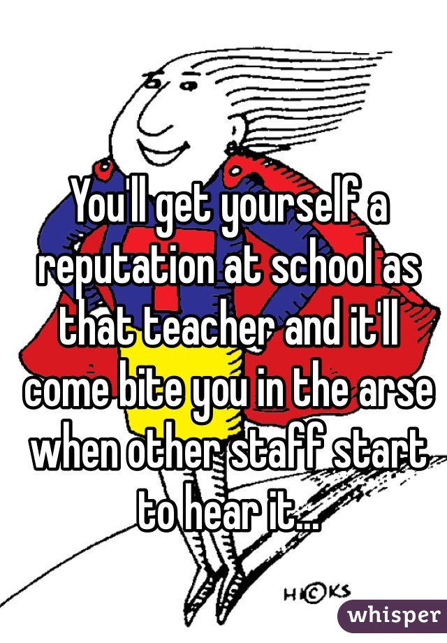 You'll get yourself a reputation at school as that teacher and it'll come bite you in the arse when other staff start to hear it...