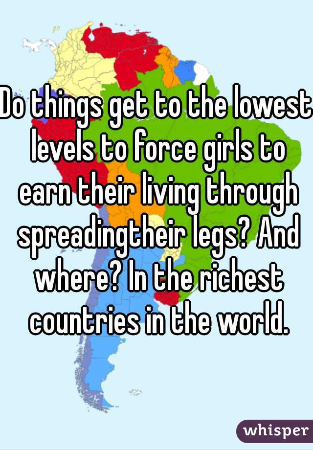 Do things get to the lowest levels to force girls to earn their living through spreadingtheir legs? And where? In the richest countries in the world.