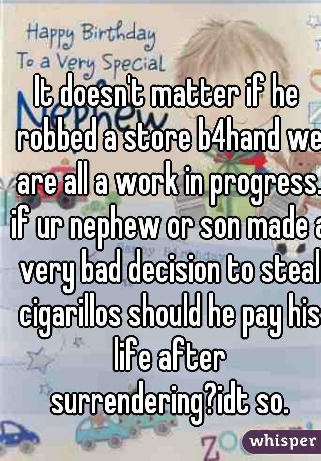 It doesn't matter if he robbed a store b4hand we are all a work in progress. if ur nephew or son made a very bad decision to steal cigarillos should he pay his life after surrendering?idt so.
