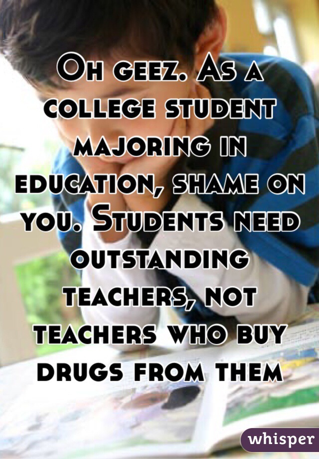 Oh geez. As a college student majoring in education, shame on you. Students need outstanding teachers, not teachers who buy drugs from them