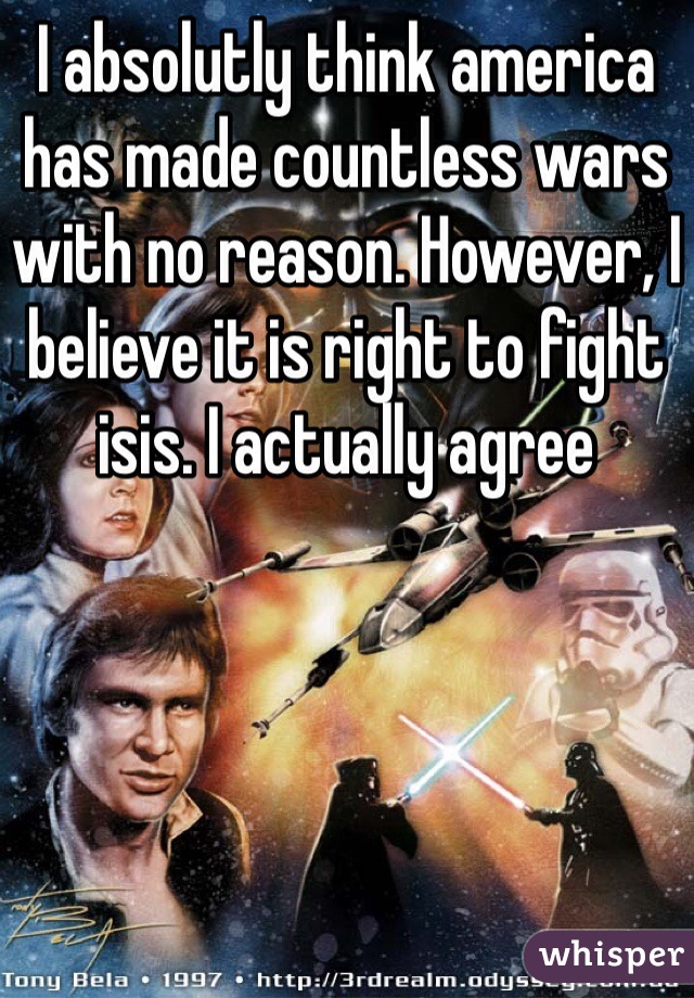 I absolutly think america has made countless wars with no reason. However, I believe it is right to fight isis. I actually agree