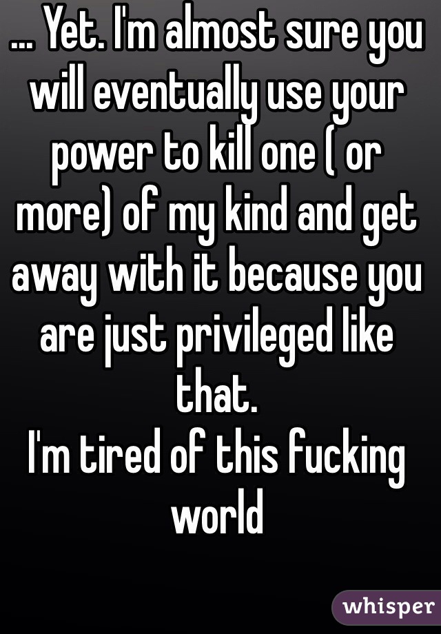 ... Yet. I'm almost sure you will eventually use your power to kill one ( or more) of my kind and get away with it because you are just privileged like that.
I'm tired of this fucking world 