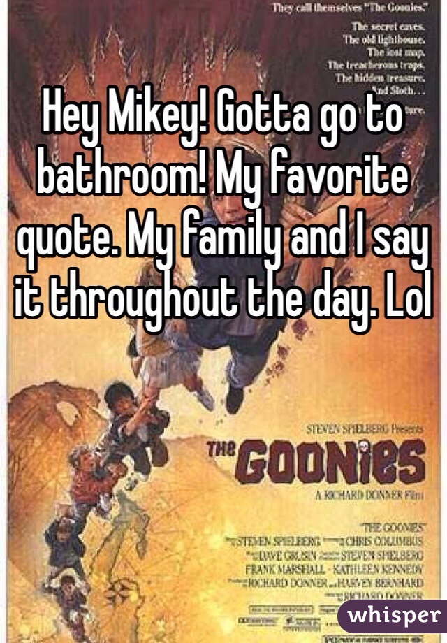 Hey Mikey! Gotta go to bathroom! My favorite quote. My family and I say it throughout the day. Lol
