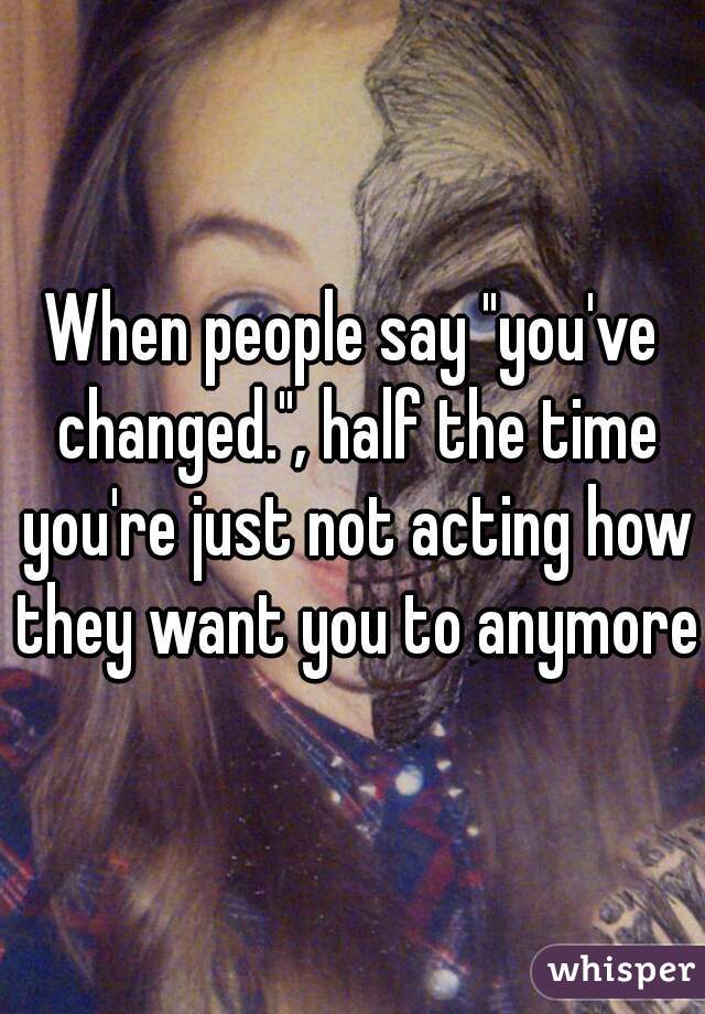 When people say "you've changed.", half the time you're just not acting how they want you to anymore.