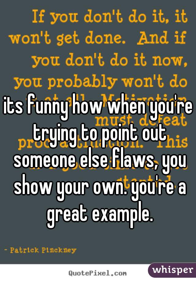 its funny how when you're trying to point out someone else flaws, you show your own. you're a great example.