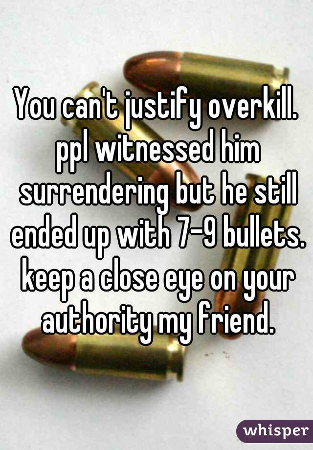 You can't justify overkill. ppl witnessed him surrendering but he still ended up with 7-9 bullets. keep a close eye on your authority my friend.

