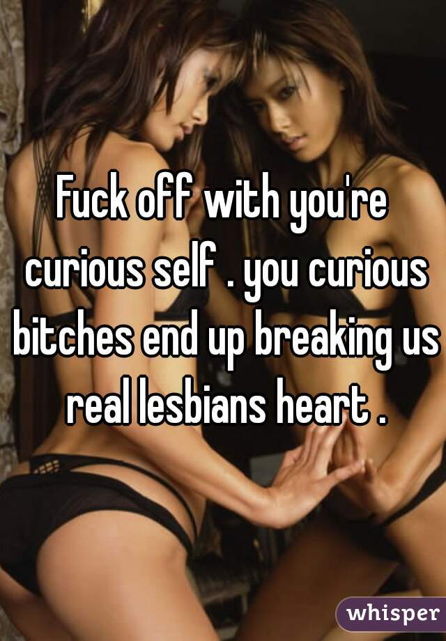 Fuck off with you're curious self . you curious bitches end up breaking us real lesbians heart .