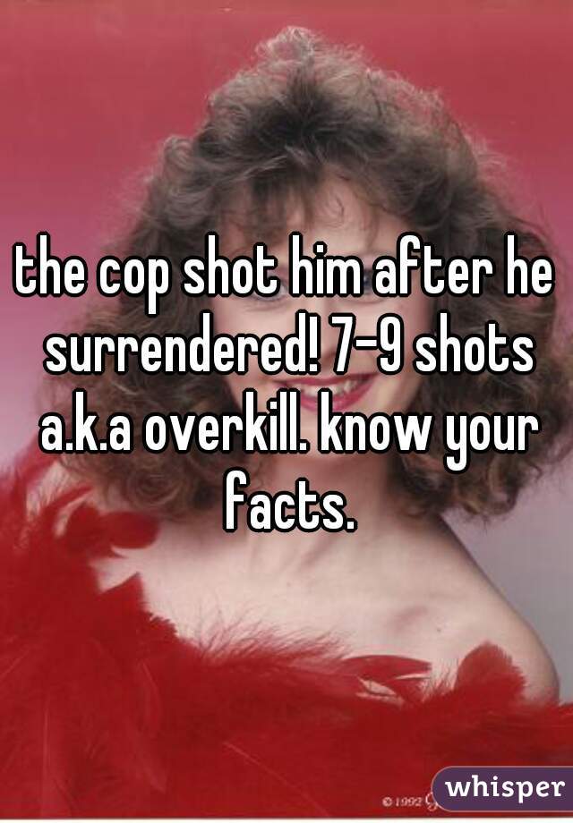 the cop shot him after he surrendered! 7-9 shots a.k.a overkill. know your facts.