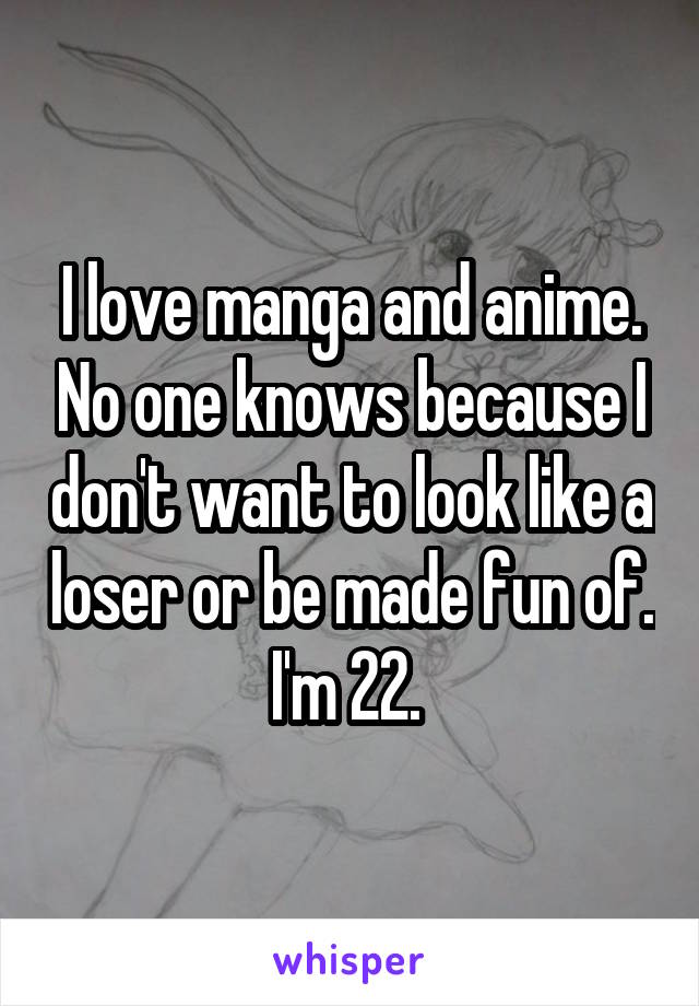 I love manga and anime. No one knows because I don't want to look like a loser or be made fun of. I'm 22. 