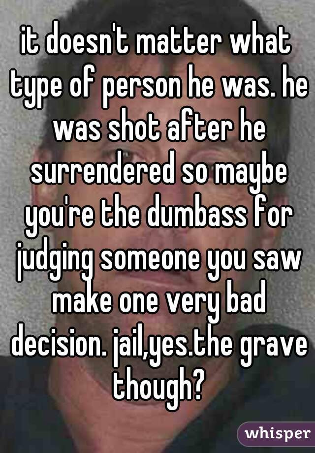 it doesn't matter what type of person he was. he was shot after he surrendered so maybe you're the dumbass for judging someone you saw make one very bad decision. jail,yes.the grave though?