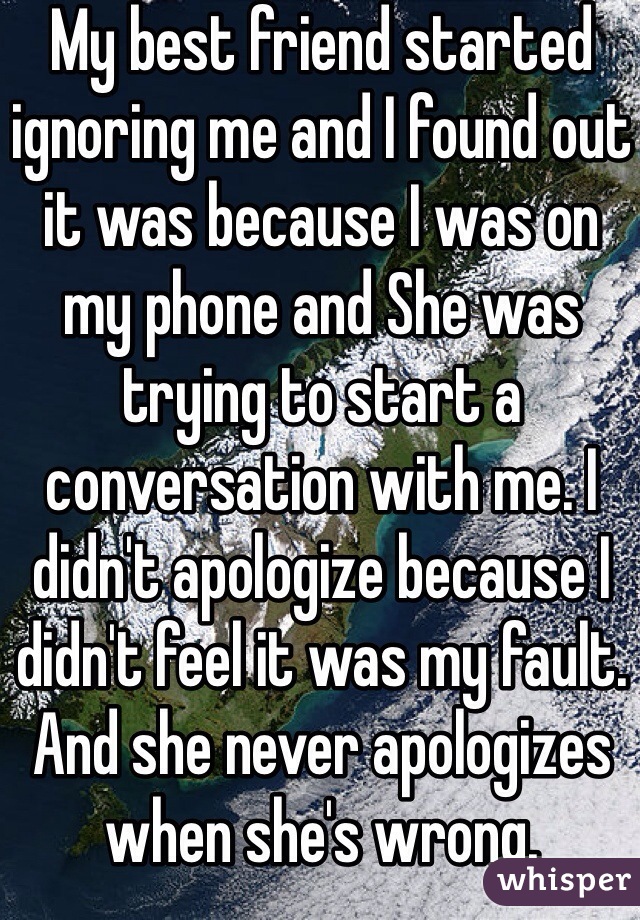 My best friend started ignoring me and I found out it was because I was on my phone and She was trying to start a conversation with me. I didn't apologize because I didn't feel it was my fault. And she never apologizes when she's wrong.