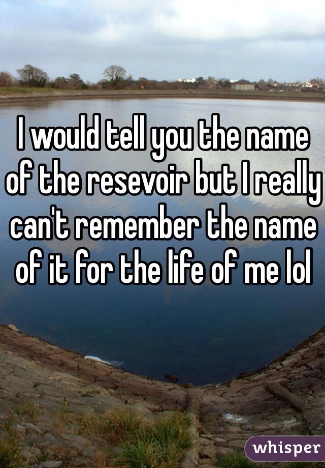 I would tell you the name of the resevoir but I really can't remember the name of it for the life of me lol 