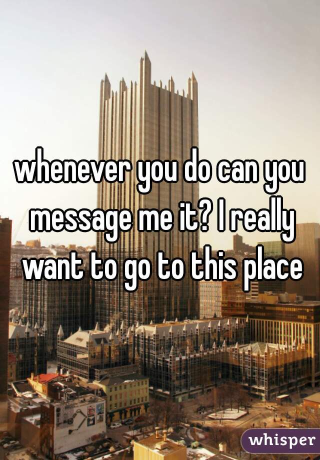 whenever you do can you message me it? I really want to go to this place