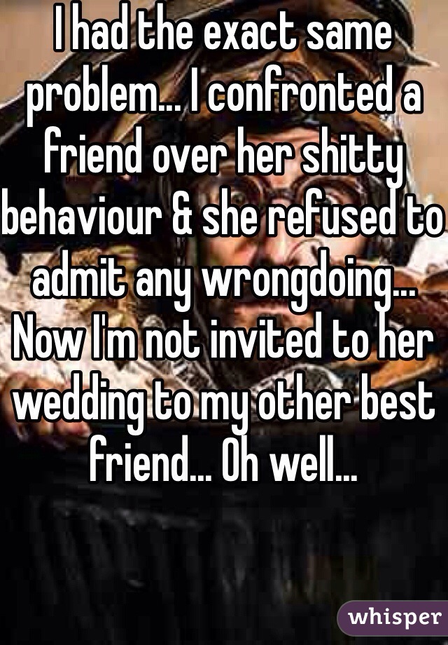 I had the exact same problem... I confronted a friend over her shitty behaviour & she refused to admit any wrongdoing... Now I'm not invited to her wedding to my other best friend... Oh well...