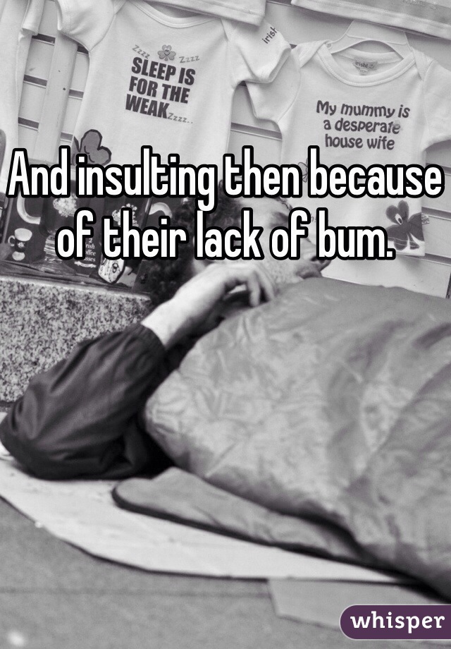 And insulting then because of their lack of bum.