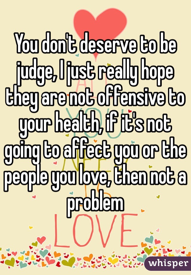 You don't deserve to be judge, I just really hope they are not offensive to your health, if it's not going to affect you or the people you love, then not a problem
