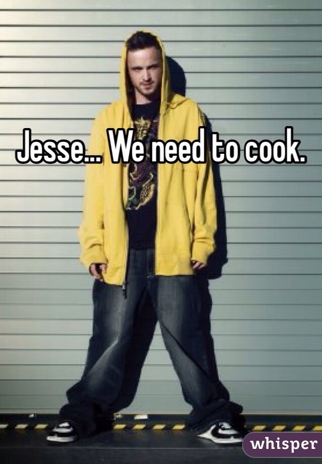 Jesse... We need to cook.