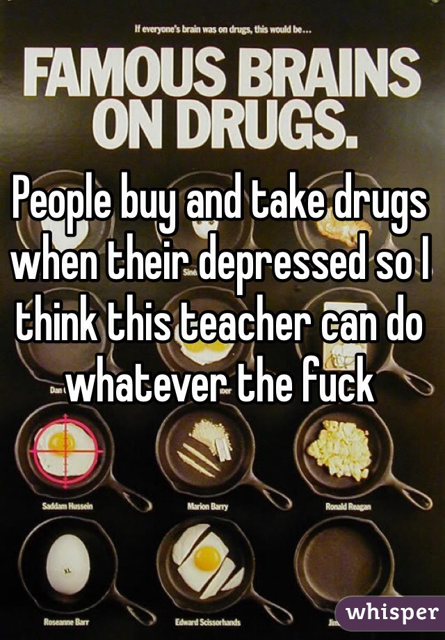 People buy and take drugs when their depressed so I think this teacher can do whatever the fuck