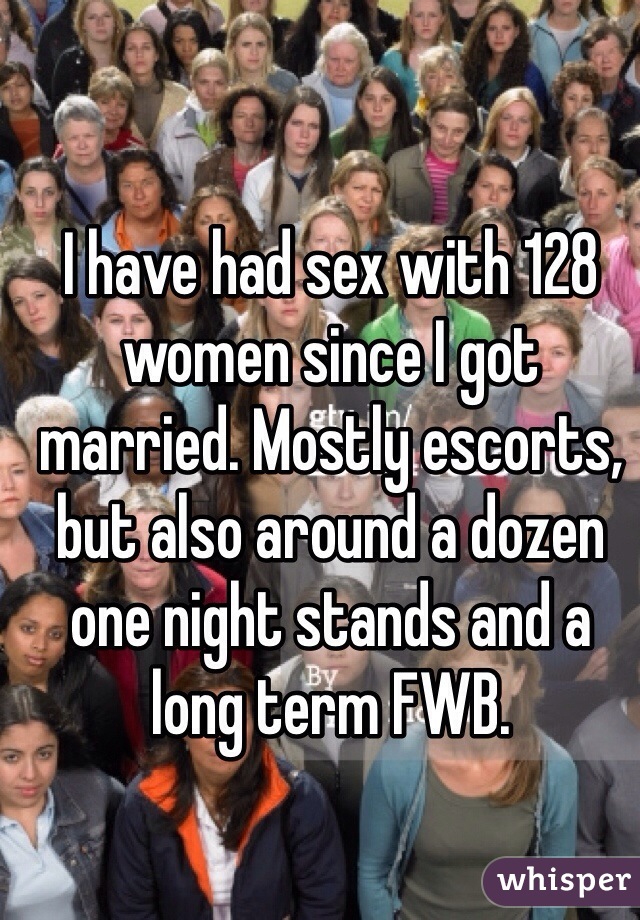 I have had sex with 128 women since I got married. Mostly escorts, but also around a dozen one night stands and a long term FWB.