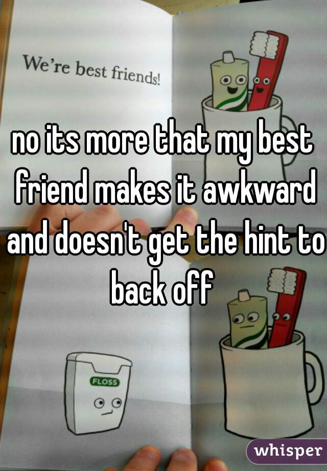 no its more that my best friend makes it awkward and doesn't get the hint to back off 