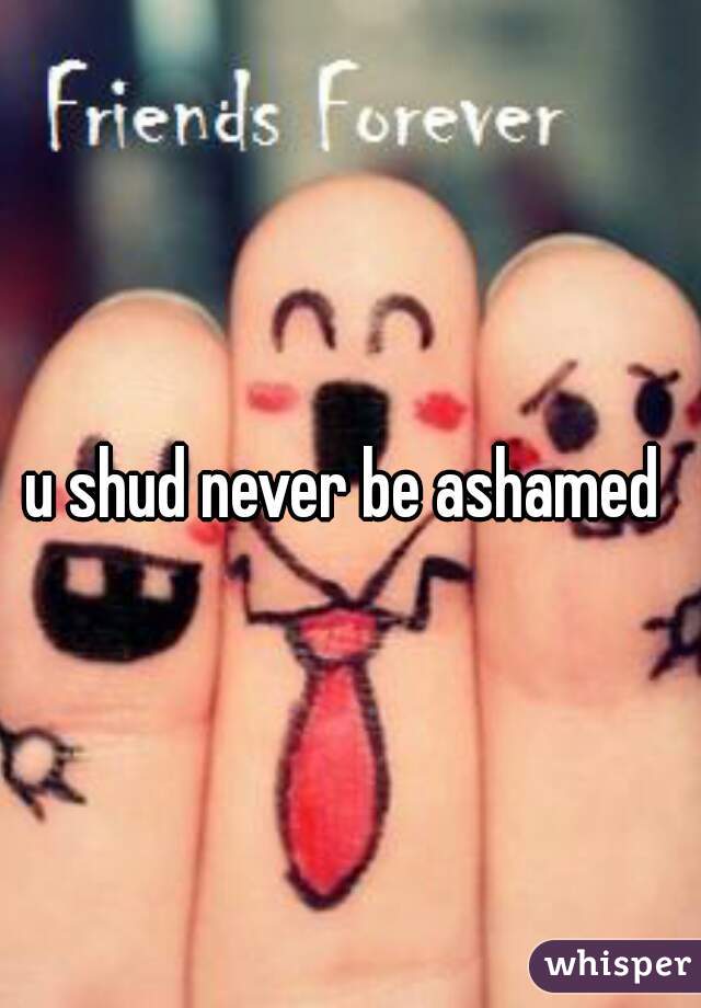 u shud never be ashamed 