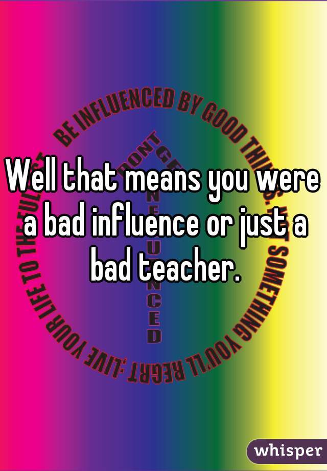 Well that means you were a bad influence or just a bad teacher.