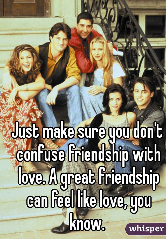 Just make sure you don't confuse friendship with love. A great friendship can feel like love, you know. 