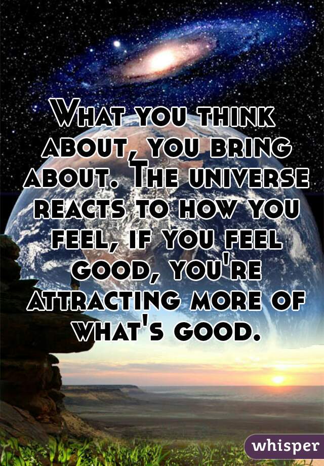 What you think about, you bring about. The universe reacts to how you feel, if you feel good, you're attracting more of what's good.