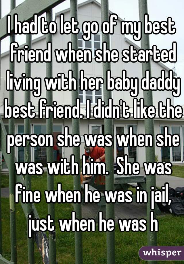 I had to let go of my best friend when she started living with her baby daddy best friend. I didn't like the person she was when she was with him.  She was fine when he was in jail, just when he was h