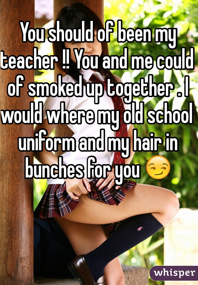 You should of been my teacher !! You and me could of smoked up together . I would where my old school uniform and my hair in bunches for you 😏