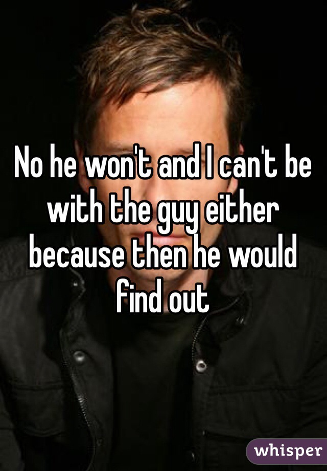 No he won't and I can't be with the guy either because then he would find out 