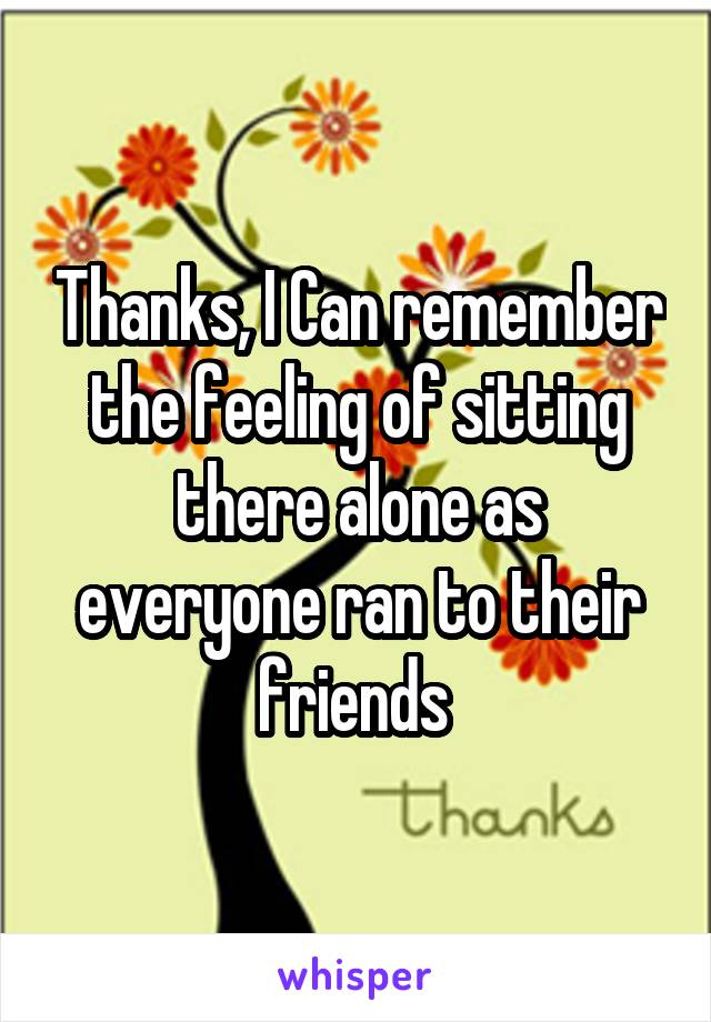 Thanks, I Can remember the feeling of sitting there alone as everyone ran to their friends 