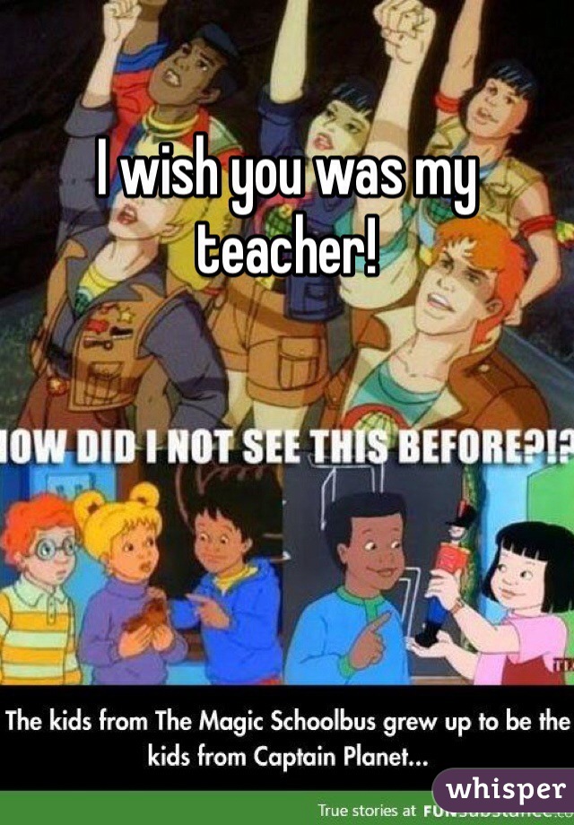 I wish you was my teacher! 