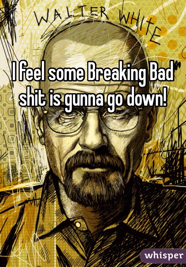 I feel some Breaking Bad shit is gunna go down!