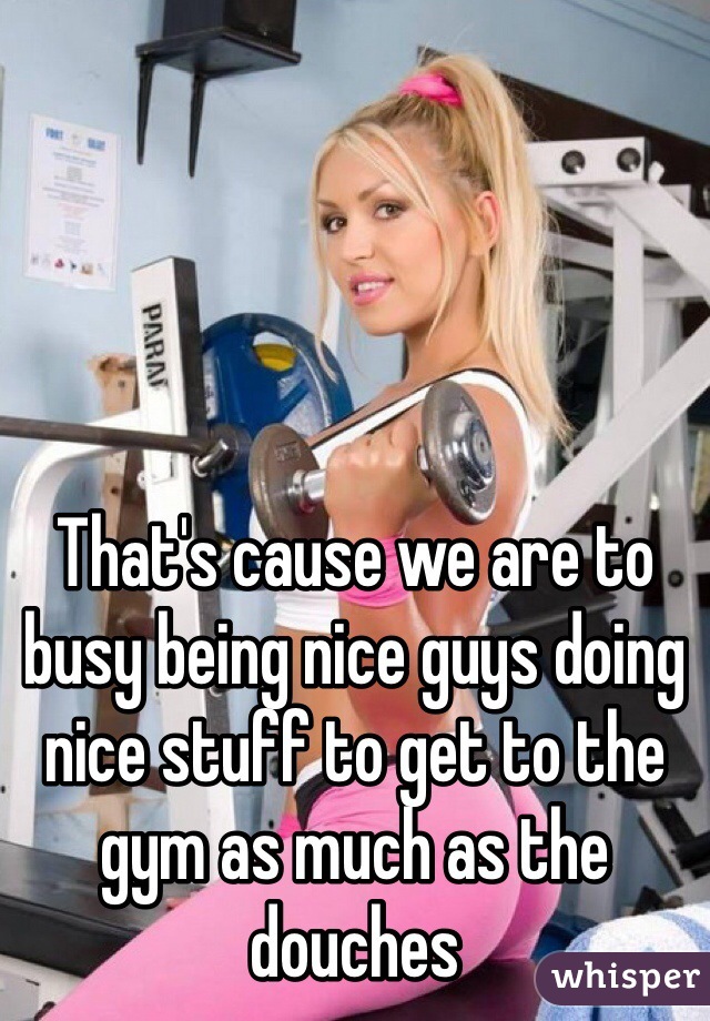 That's cause we are to busy being nice guys doing nice stuff to get to the gym as much as the douches 