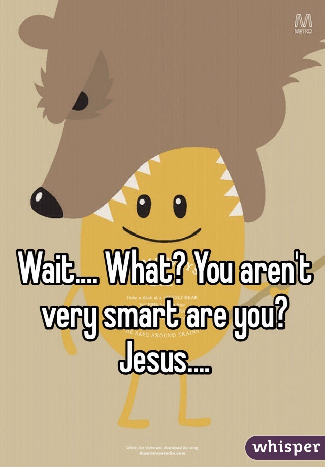 Wait.... What? You aren't very smart are you? Jesus.... 