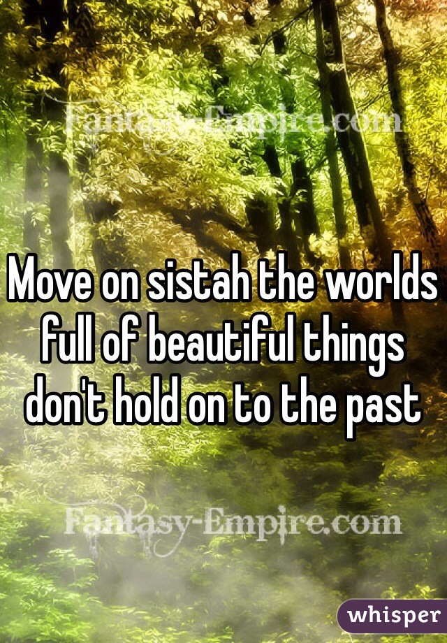 Move on sistah the worlds full of beautiful things don't hold on to the past