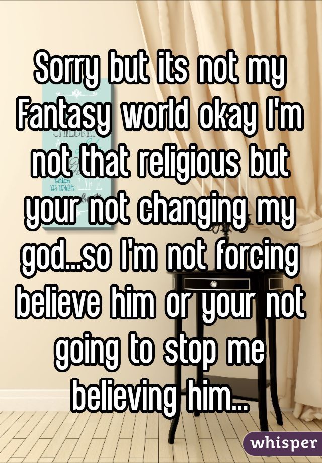 Sorry but its not my Fantasy world okay I'm not that religious but your not changing my god...so I'm not forcing believe him or your not going to stop me believing him...