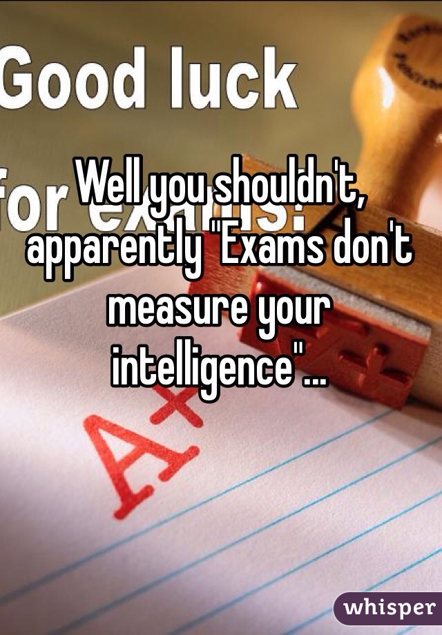 Well you shouldn't, apparently "Exams don't measure your intelligence"...