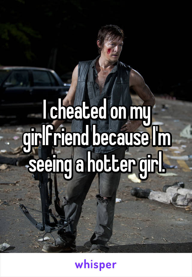 I cheated on my girlfriend because I'm seeing a hotter girl.