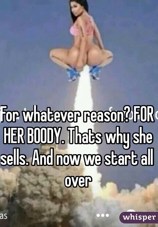 For whatever reason? FOR HER BOODY. Thats why she sells. And now we start all over