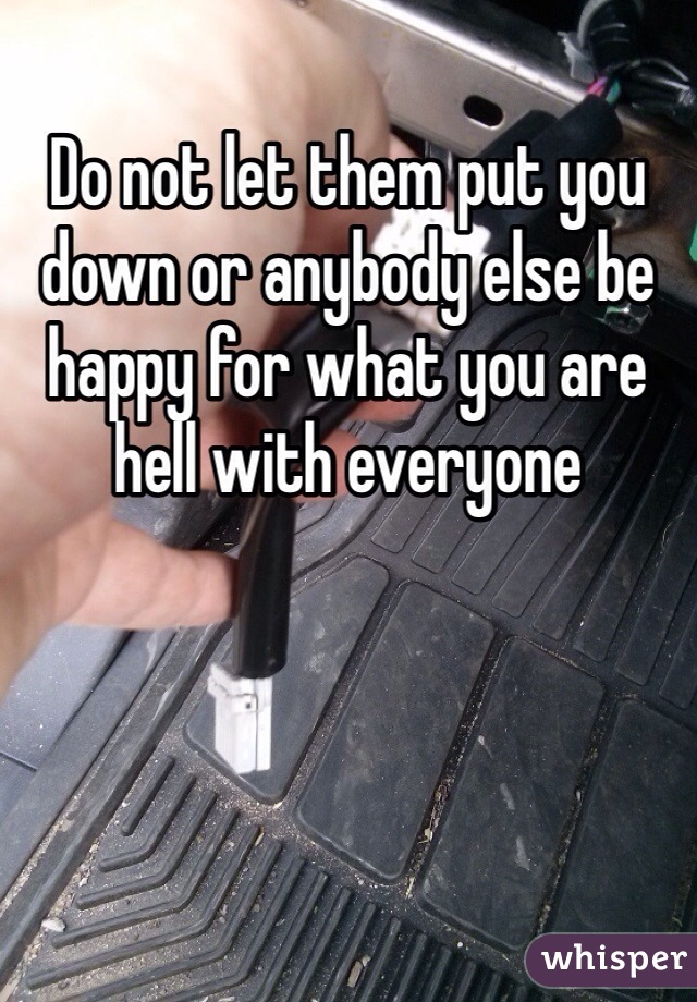 Do not let them put you down or anybody else be happy for what you are hell with everyone