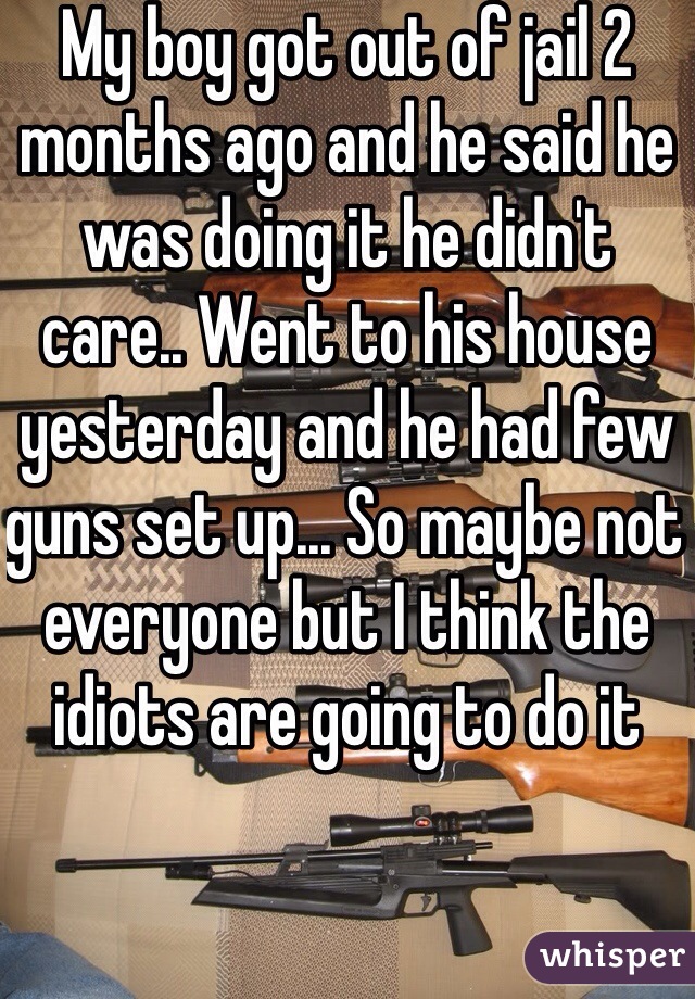 My boy got out of jail 2 months ago and he said he was doing it he didn't care.. Went to his house yesterday and he had few guns set up... So maybe not everyone but I think the idiots are going to do it