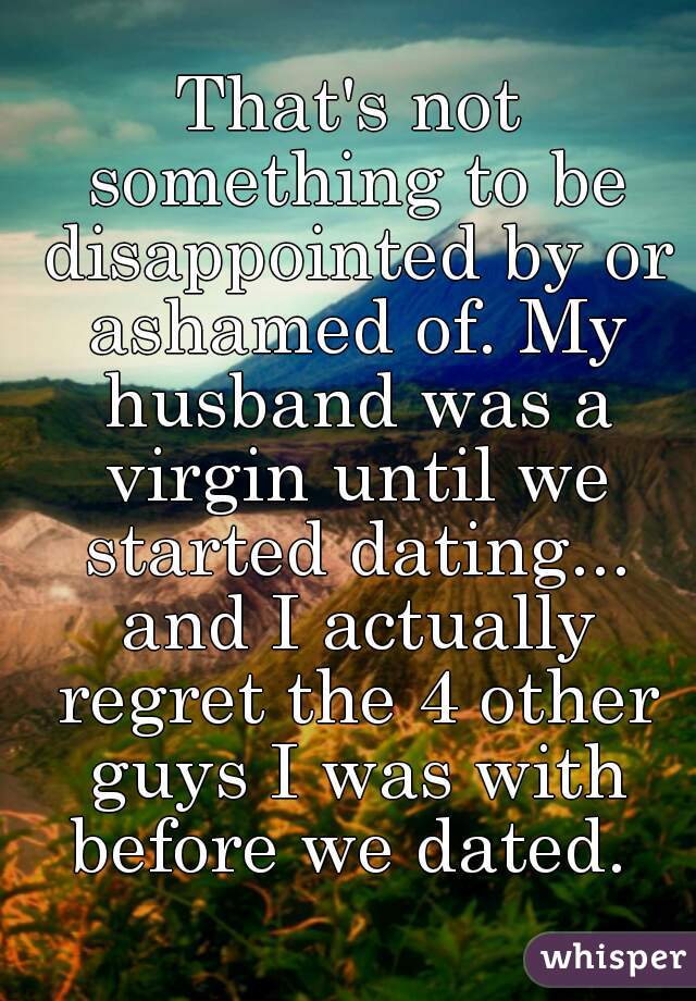 That's not something to be disappointed by or ashamed of. My husband was a virgin until we started dating... and I actually regret the 4 other guys I was with before we dated. 
